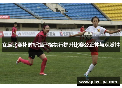 女足比赛补时新规严格执行提升比赛公正性与观赏性